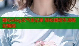 糖心vlog元气全记录 轻松捕捉生活精彩瞬间