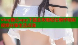 vlog糖心app下载全攻略轻松制作精彩视频分享生活点滴