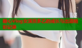 糖心Vlog女演员多乙的成长与出道精彩记录