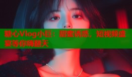 糖心Vlog小巨：甜蜜诱惑，短视频盛宴等你嗨翻天