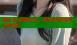 糖心vlog超模女主，时尚生活分享与互动社区