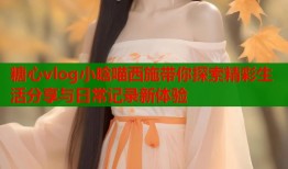 糖心vlog小晗喵西施带你探索精彩生活分享与日常记录新体验