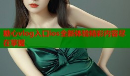 糖心vlog入口ios全新体验精彩内容尽在掌握