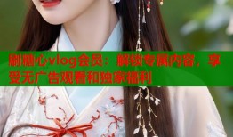 刷糖心vlog会员：解锁专属内容，享受无广告观看和独家福利
