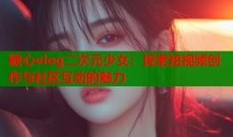 糖心vlog二次元少女：探索短视频创作与社区互动的魅力