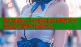 董小姐糖心vlog精彩出街记录真实分享生活点滴吸引粉丝关注