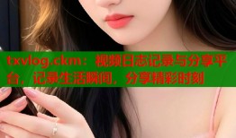 txvlog.ckm：视频日志记录与分享平台，记录生活瞬间，分享精彩时刻