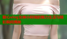 糖心vlog女神小阿俏的魅力生活与精彩瞬间揭秘