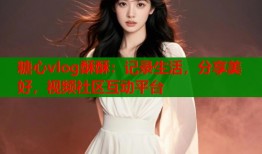 糖心vlog酥酥：记录生活，分享美好，视频社区互动平台