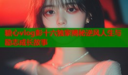 糖心vlog彭十六独家揭秘逆风人生与励志成长故事