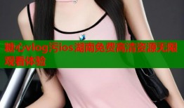 糖心vlog污ios湖南免费高清资源无限观看体验