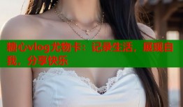 糖心vlog尤物卡：记录生活，展现自我，分享快乐