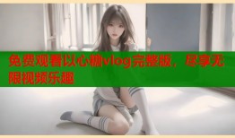 免费观看以心糖vlog完整版，尽享无限视频乐趣