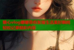 糖心vlog娜娜带你发现生活美好瞬间轻松记录精彩内容