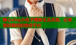糖心vlog小包子揭秘生活点滴，记录美好瞬间的绝佳平台