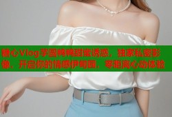 糖心Vlog芋圆鸭鸭甜蜜诱惑，独家私密影像，开启你的情感伊甸园，零距离心动体验