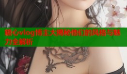 糖心vlog博主大揭秘他们的风格与魅力全解析