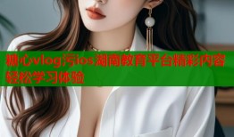糖心vlog污ios湖南教育平台精彩内容轻松学习体验