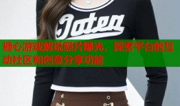 糖心游戏解说照片曝光，探索平台的互动社区和创意分享功能