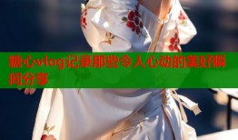 糖心vlog记录那些令人心动的美好瞬间分享