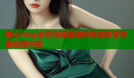 糖心vlog会员充值靠谱吗快速享受专属优质内容