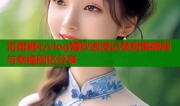 司雨糖心vlog婚纱浪漫记录甜蜜瞬间与幸福回忆分享