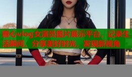糖心vlog女演员图片展示平台，记录生活瞬间，分享美好时光，发现新视角
