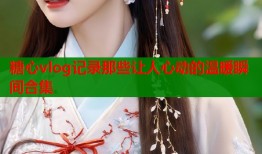 糖心vlog记录那些让人心动的温暖瞬间合集