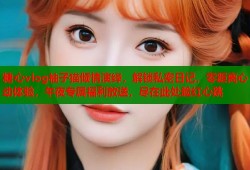 糖心vlog柚子猫倾情演绎，解锁私密日记，零距离心动体验，午夜专属福利放送，尽在此处脸红心跳