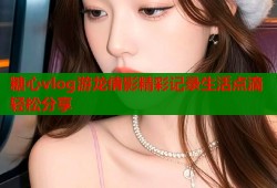 糖心vlog游龙倩影精彩记录生活点滴轻松分享