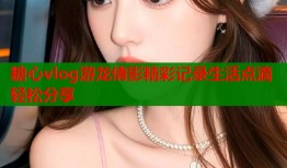 糖心vlog游龙倩影精彩记录生活点滴轻松分享