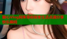 糖心Vlog阿朱带你探索生活点滴分享快乐瞬间