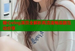 糖心vlog演员全解析高清流畅追剧互动分享