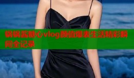 锅锅酱糖心vlog颜值爆表生活精彩瞬间全记录