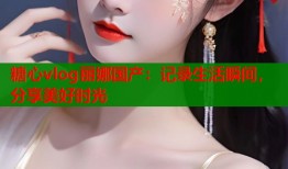 糖心vlog丽娜国产：记录生活瞬间，分享美好时光
