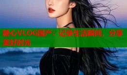 糖心VLOG国产：记录生活瞬间，分享美好时光