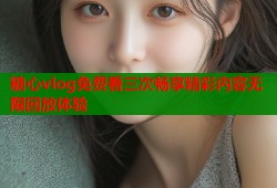 糖心vlog免费看三次畅享精彩内容无限回放体验