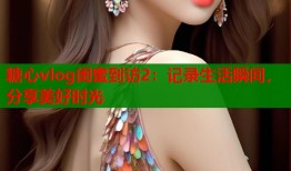 糖心vlog闺蜜到访2：记录生活瞬间，分享美好时光