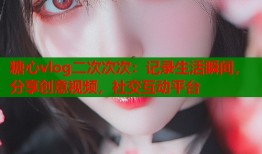 糖心vlog二次次次：记录生活瞬间，分享创意视频，社交互动平台