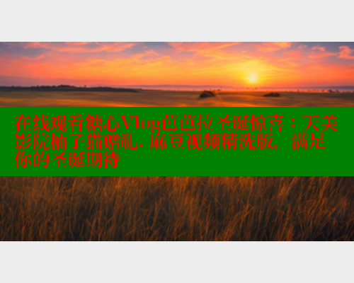 在线观看糖心Vlog芭芭拉圣诞惊喜:天美影院柚子猫赠礼. 麻豆视频精洗版,满足你的圣诞期待 在线观看糖心Vlog芭芭拉圣诞惊喜:天美影院柚子猫赠礼. 麻豆视频精洗版,满足你的圣诞期待