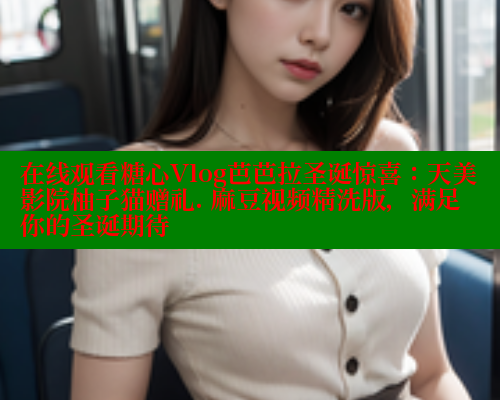 在线观看糖心Vlog芭芭拉圣诞惊喜:天美影院柚子猫赠礼. 麻豆视频精洗版,满足你的圣诞期待 在线观看糖心Vlog芭芭拉圣诞惊喜:天美影院柚子猫赠礼. 麻豆视频精洗版,满足你的圣诞期待