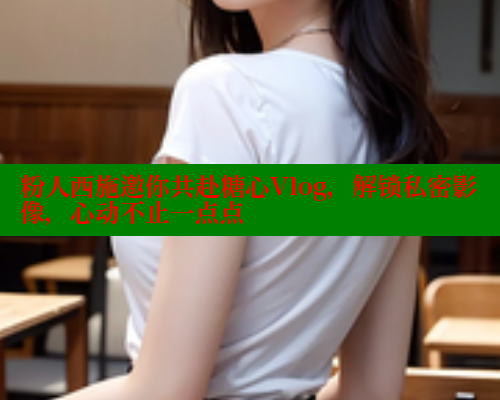 粉人西施邀你共赴糖心Vlog,解锁私密影像,心动不止一点点 粉人西施邀你共赴糖心Vlog,解锁私密影像,心动不止一点点