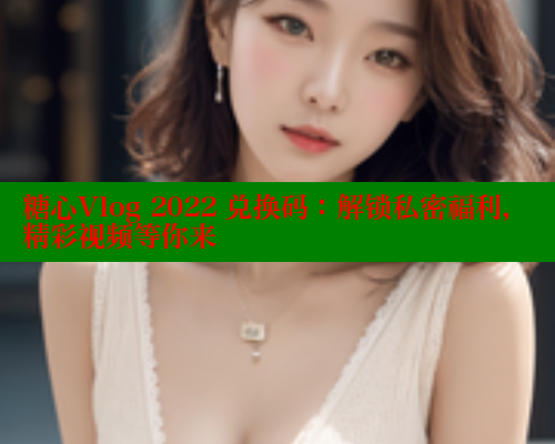 糖心Vlog 2022 兑换码：解锁私密福利，精彩视频等你来