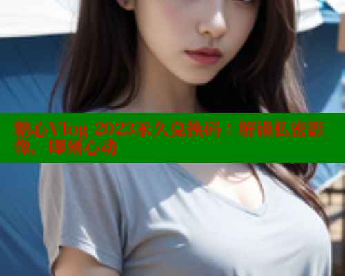 糖心Vlog 2023永久兑换码：解锁私密影像，即刻心动