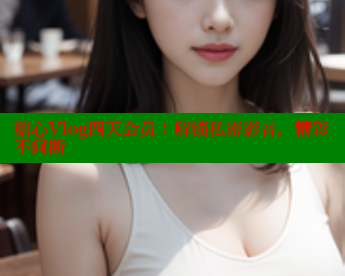 糖心Vlog四天会员：解锁私密影音，精彩不间断