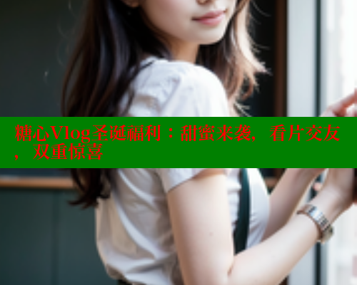 糖心Vlog圣诞福利：甜蜜来袭，看片交友，双重惊喜