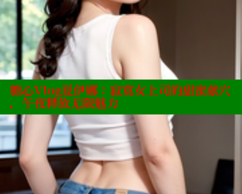 糖心Vlog夏伊娜：寂寞女上司的甜蜜献穴，午夜释放无限魅力
