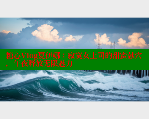 糖心Vlog夏伊娜：寂寞女上司的甜蜜献穴，午夜释放无限魅力