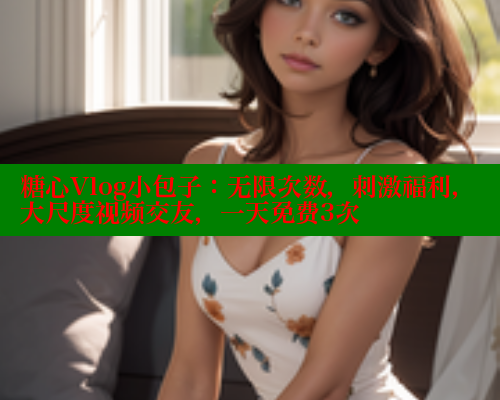 糖心Vlog小包子：无限次数，刺激福利，大尺度视频交友，一天免费3次