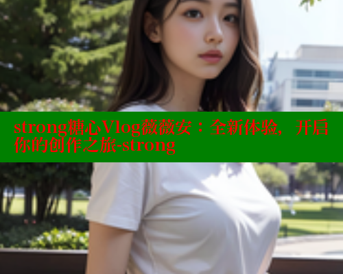 strong糖心Vlog薇薇安:全新体验,开启你的创作之旅-strong strong糖心Vlog薇薇安:全新体验,开启你的创作之旅-strong